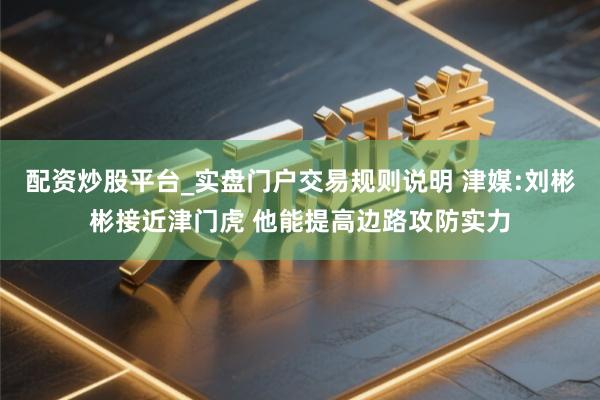 配资炒股平台_实盘门户交易规则说明 津媒:刘彬彬接近津门虎 他能提高边路攻防实力
