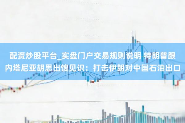 配资炒股平台_实盘门户交易规则说明 特朗普跟内塔尼亚胡思出馊见识：打击伊朗对中国石油出口