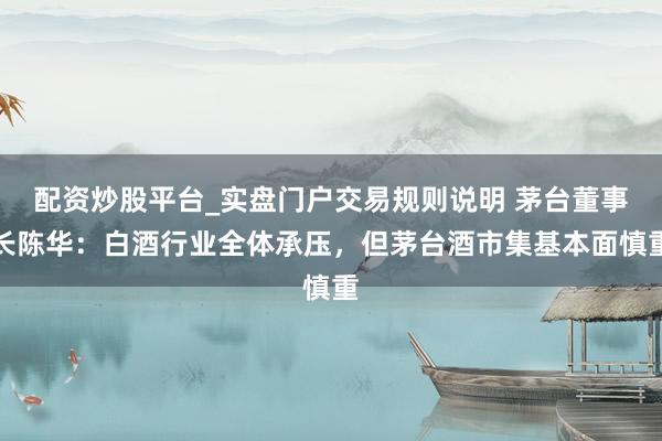 配资炒股平台_实盘门户交易规则说明 茅台董事长陈华：白酒行业全体承压，但茅台酒市集基本面慎重