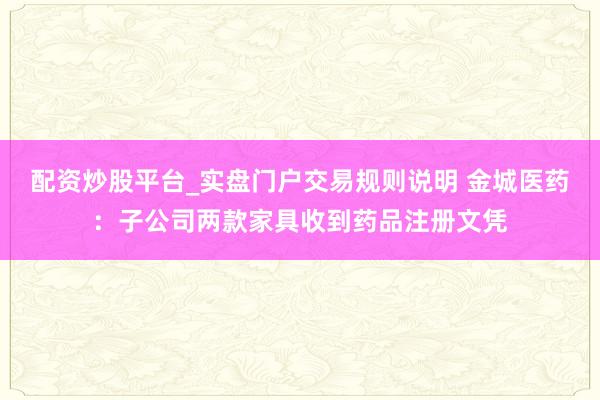 配资炒股平台_实盘门户交易规则说明 金城医药：子公司两款家具收到药品注册文凭