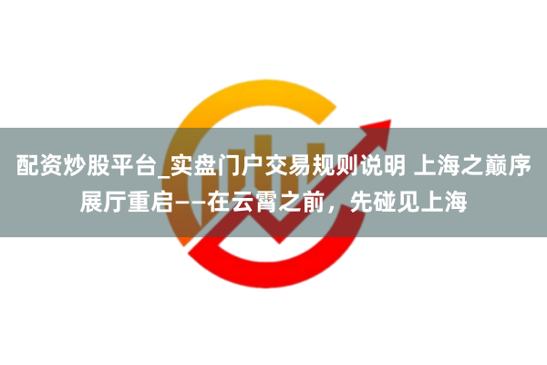 配资炒股平台_实盘门户交易规则说明 上海之巅序展厅重启——在云霄之前，先碰见上海