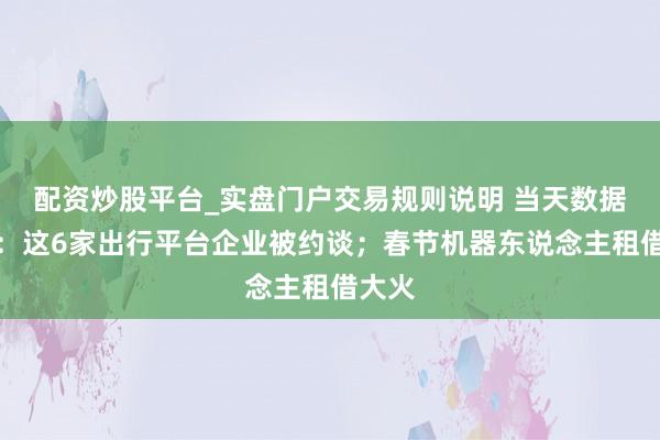 配资炒股平台_实盘门户交易规则说明 当天数据精选：这6家出行平台企业被约谈；春节机器东说念主租借大火