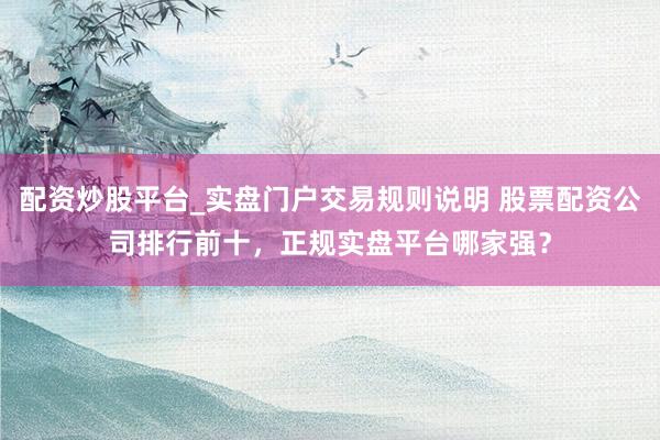 配资炒股平台_实盘门户交易规则说明 股票配资公司排行前十，正规实盘平台哪家强？