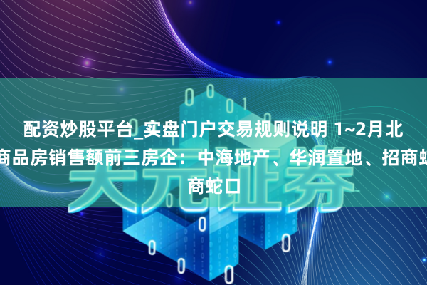 配资炒股平台_实盘门户交易规则说明 1~2月北京商品房销售额前三房企：中海地产、华润置地、招商蛇口