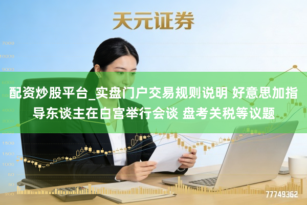 配资炒股平台_实盘门户交易规则说明 好意思加指导东谈主在白宫举行会谈 盘考关税等议题