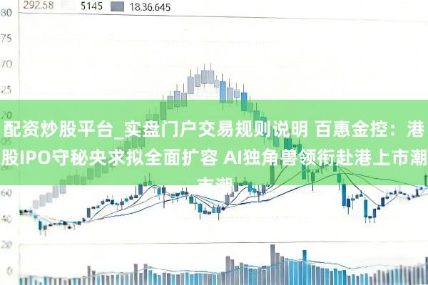 配资炒股平台_实盘门户交易规则说明 百惠金控：港股IPO守秘央求拟全面扩容 AI独角兽领衔赴港上市潮
