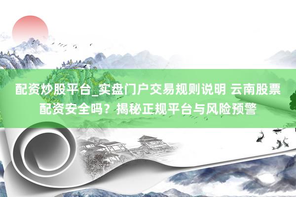 配资炒股平台_实盘门户交易规则说明 云南股票配资安全吗？揭秘正规平台与风险预警