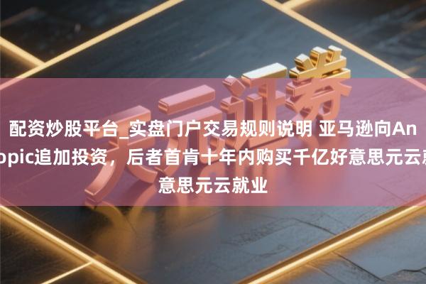 配资炒股平台_实盘门户交易规则说明 亚马逊向Anthropic追加投资，后者首肯十年内购买千亿好意思元云就业