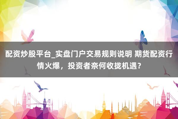 配资炒股平台_实盘门户交易规则说明 期货配资行情火爆，投资者奈何收拢机遇？