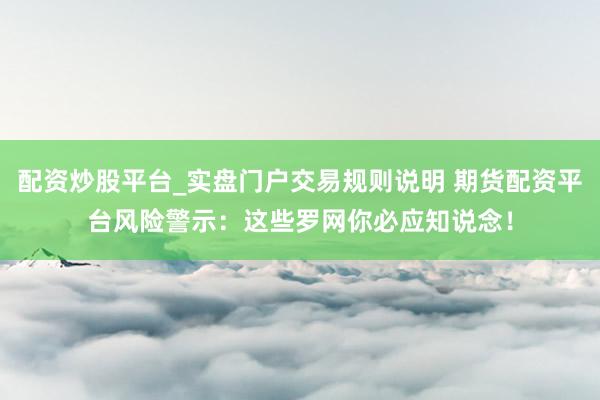 配资炒股平台_实盘门户交易规则说明 期货配资平台风险警示：这些罗网你必应知说念！