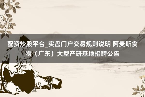 配资炒股平台_实盘门户交易规则说明 阿麦斯食物（广东）大型产研基地招聘公告