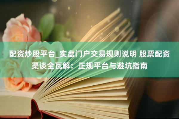 配资炒股平台_实盘门户交易规则说明 股票配资渠谈全瓦解：正规平台与避坑指南