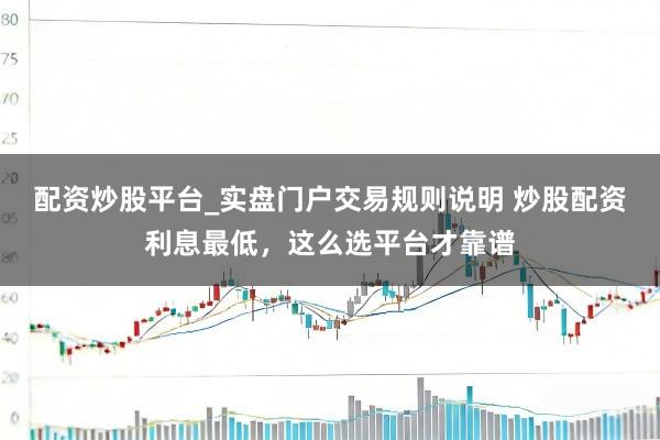 配资炒股平台_实盘门户交易规则说明 炒股配资利息最低，这么选平台才靠谱