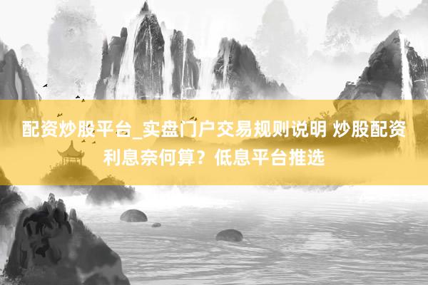 配资炒股平台_实盘门户交易规则说明 炒股配资利息奈何算？低息平台推选