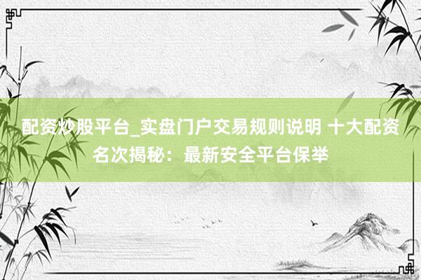 配资炒股平台_实盘门户交易规则说明 十大配资名次揭秘：最新安全平台保举
