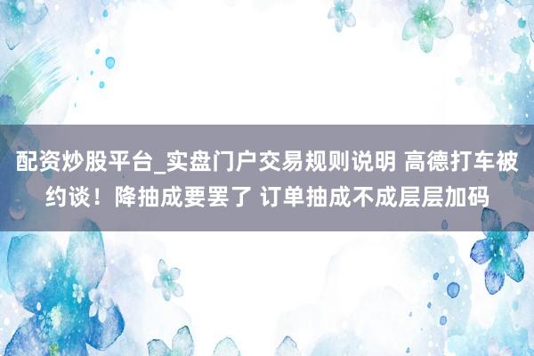 配资炒股平台_实盘门户交易规则说明 高德打车被约谈！降抽成要罢了 订单抽成不成层层加码