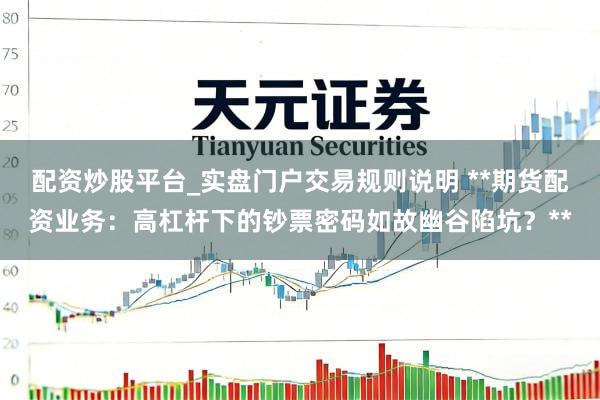 配资炒股平台_实盘门户交易规则说明 **期货配资业务：高杠杆下的钞票密码如故幽谷陷坑？**